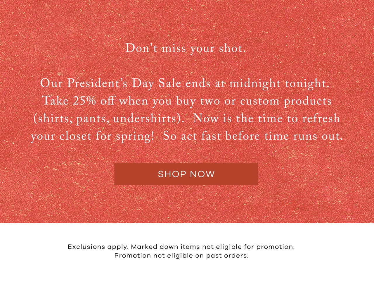 Don't miss your shot. Our President's Day Sale ends at midnight tonight. Take 25% off when you buy two or custom products (shirts, pants, undershirts). Now is the time to refresh your closet for spring! So act fast before time runs out. SHOP NOW. Exclusions apply. Marked down items not eligible for promotion. Promotion not eligible on past orders.