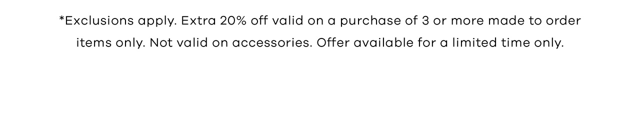 *Exclusions apply. Extra 20% off valid on a purchase of 3 or more made to order items only. Not valid on accessories. Offer available for a limited time only.
