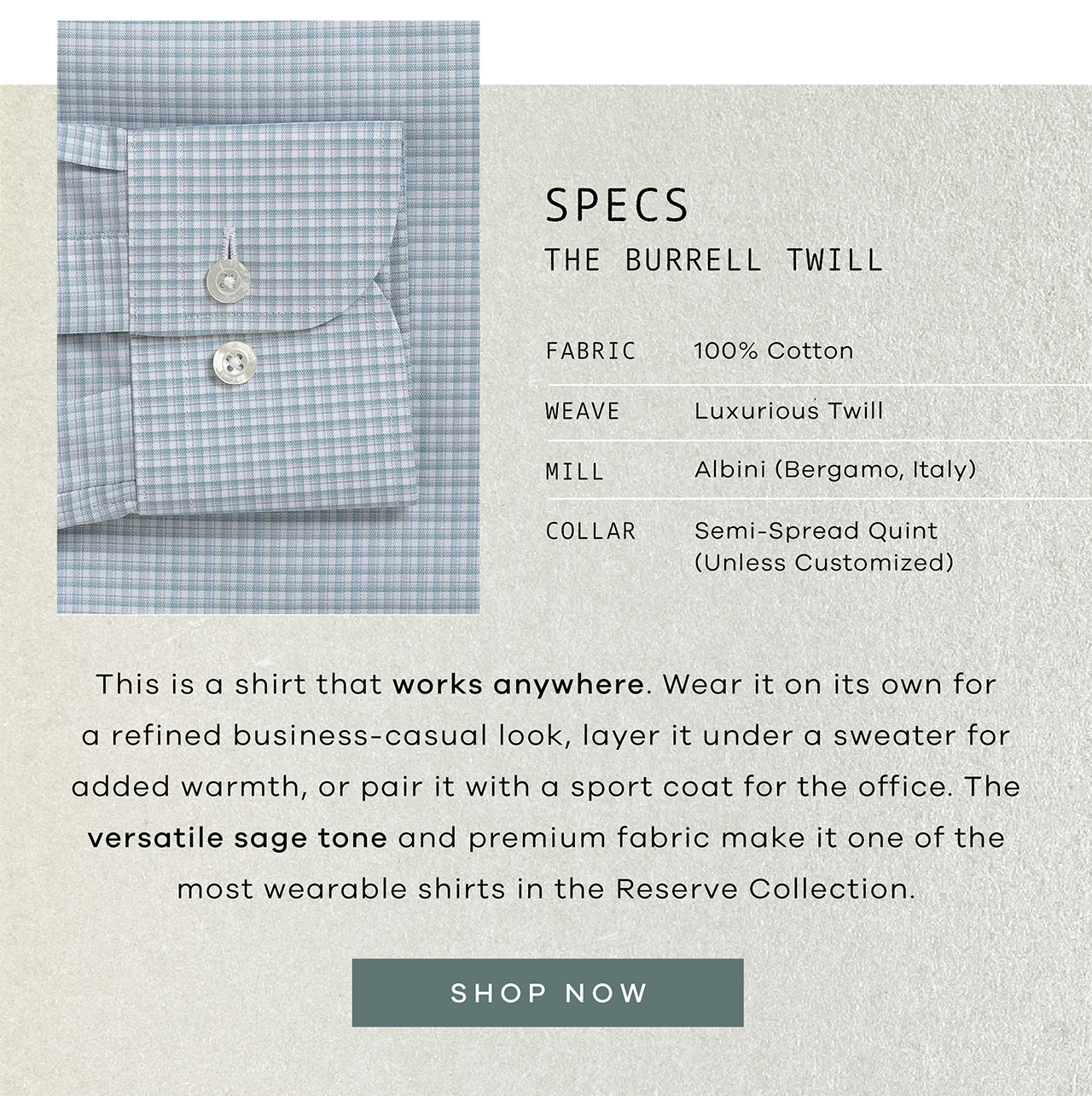 The Light Sage Albini Burrell Twill Fabric: 100% Cotton. Woven by Albini Mill, Bergamo, Italy Weave: Luxurious Twill Color: Soft Sage Green Buttons: Mother of Pearl Collar: Semi-Spread Quint (Unless Customized) Length: Regular – For Tucked-In Wear (Unless Customized). This is a shirt that works anywhere. Wear it on its own for a refined business-casual look, layer it under a sweater for added warmth, or pair it with a sport coat for the office. The versatile sage tone and premium fabric make it one of the most wearable shirts in the Reserve Collection.