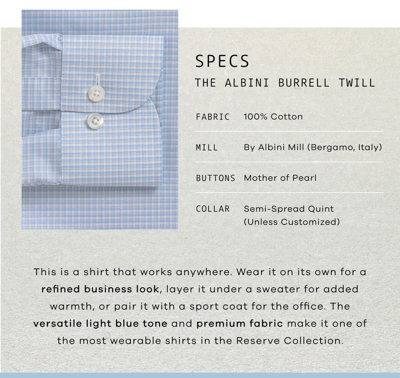 SPECS | The Light Blue Albini Burrell Twill | Fabric: 100% Cotton | Mill: By Bergamo Mill (Bergamo, Italy ) | Buttons: Mother of Pearl | Collar: Semi-Spread Quint (Unless Customized) | This Is a Shirt That Works Anywhere. Wear It on Its Own for a Refined Business Look, Layer It Under a Sweater for Added Warmth, or Pair It With a Sport Coat for the Office. The Versatile Light Blue Tone and Premium Fabric Make It One of the Most Wearable Shirts in the Reserve Collection.