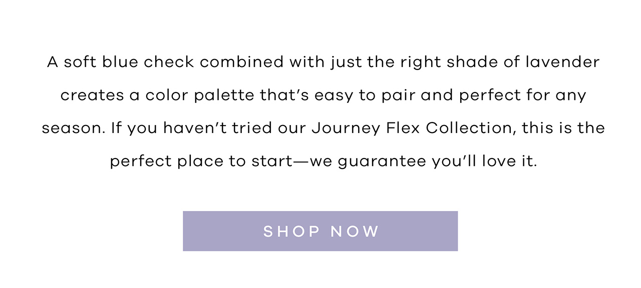 A soft blue check combined with just the right shade of lavender creates a color palette that's easy to pair and perfect for any season. If you haven't tried our Journey Flex Collection, this is the perfect place to start—we guarantee you'll love it. Shop Now
