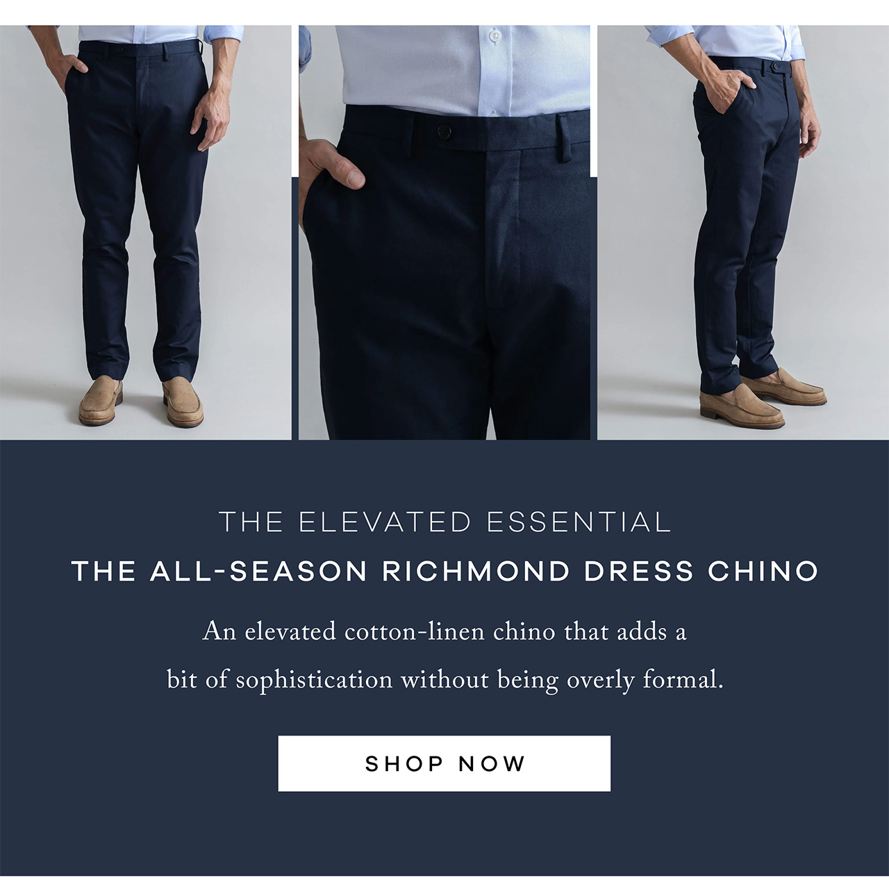 The Elevated Essential (Image – Navy) The All-Season Richmond Dress Chino An elevated cotton-linen chino that adds a bit of sophistication without being overly formal. SHOP NOW.
