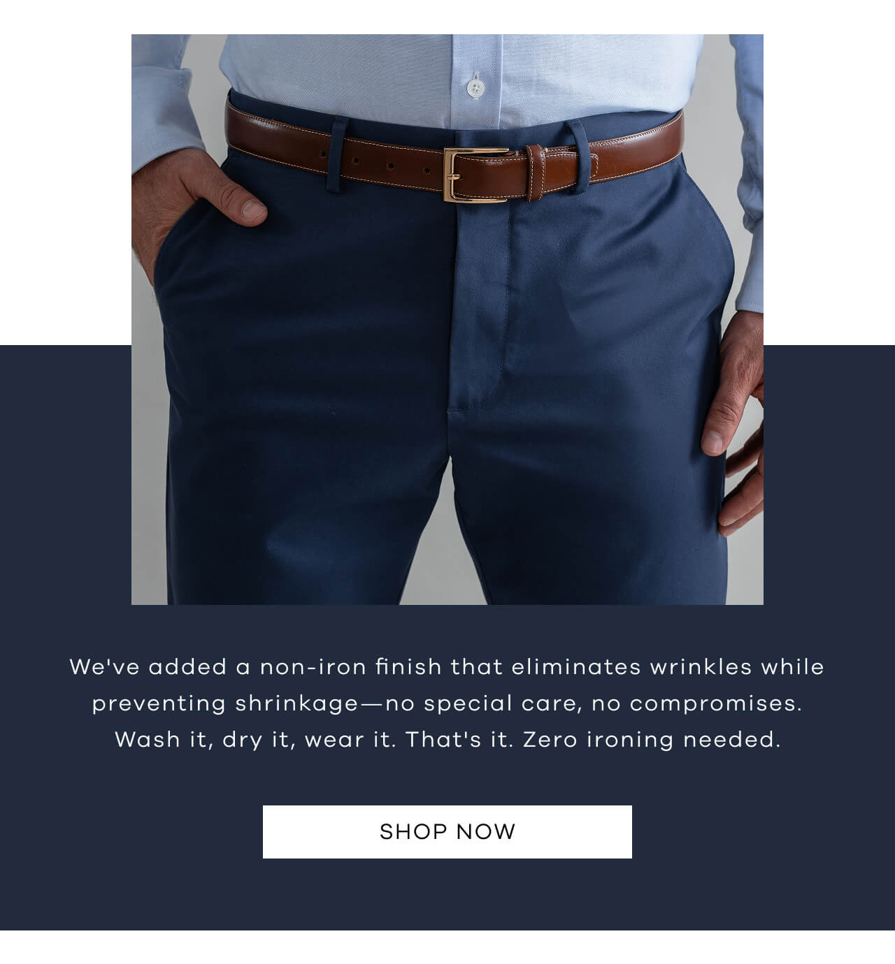 We've Added A Non-Iron Finish That Eliminates Wrinkles While Preventing Shrinkage—No Special Care, No Compromises. Wash It, Dry It, Wear It. That's It. Zero Ironing Needed. SHOP NOW !