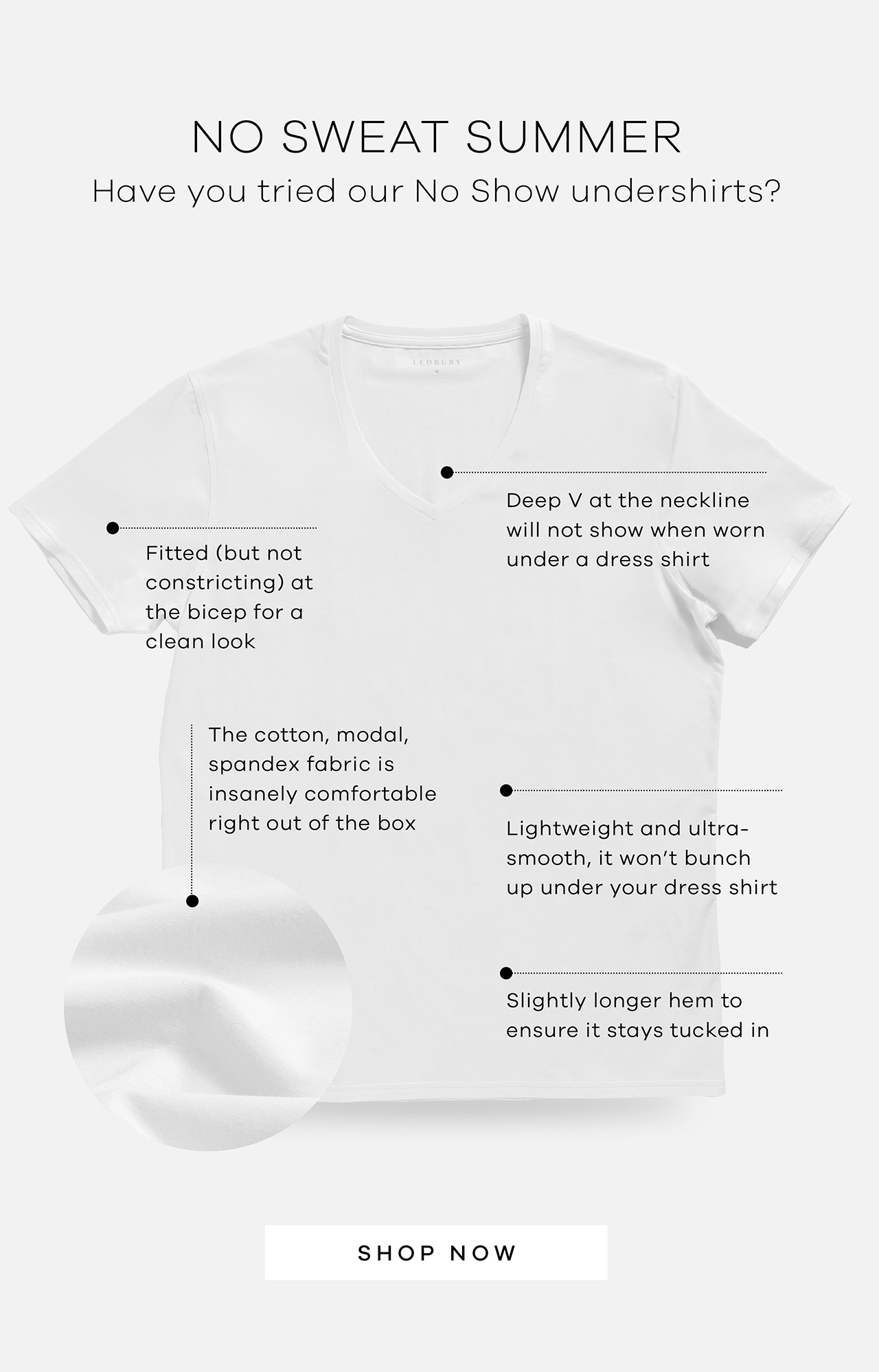 No Sweat Summer Have you tried our No Show undershirts? Why we love them: Cotton-modal-spandex blend is insanely comfortable right out of the box; Fitted (but not constricting) at the bicep for a clean look; Slightly longer hem ensures it stays tucked in; Deep V neckline won't show under a dress shirt. SHOP NOW 