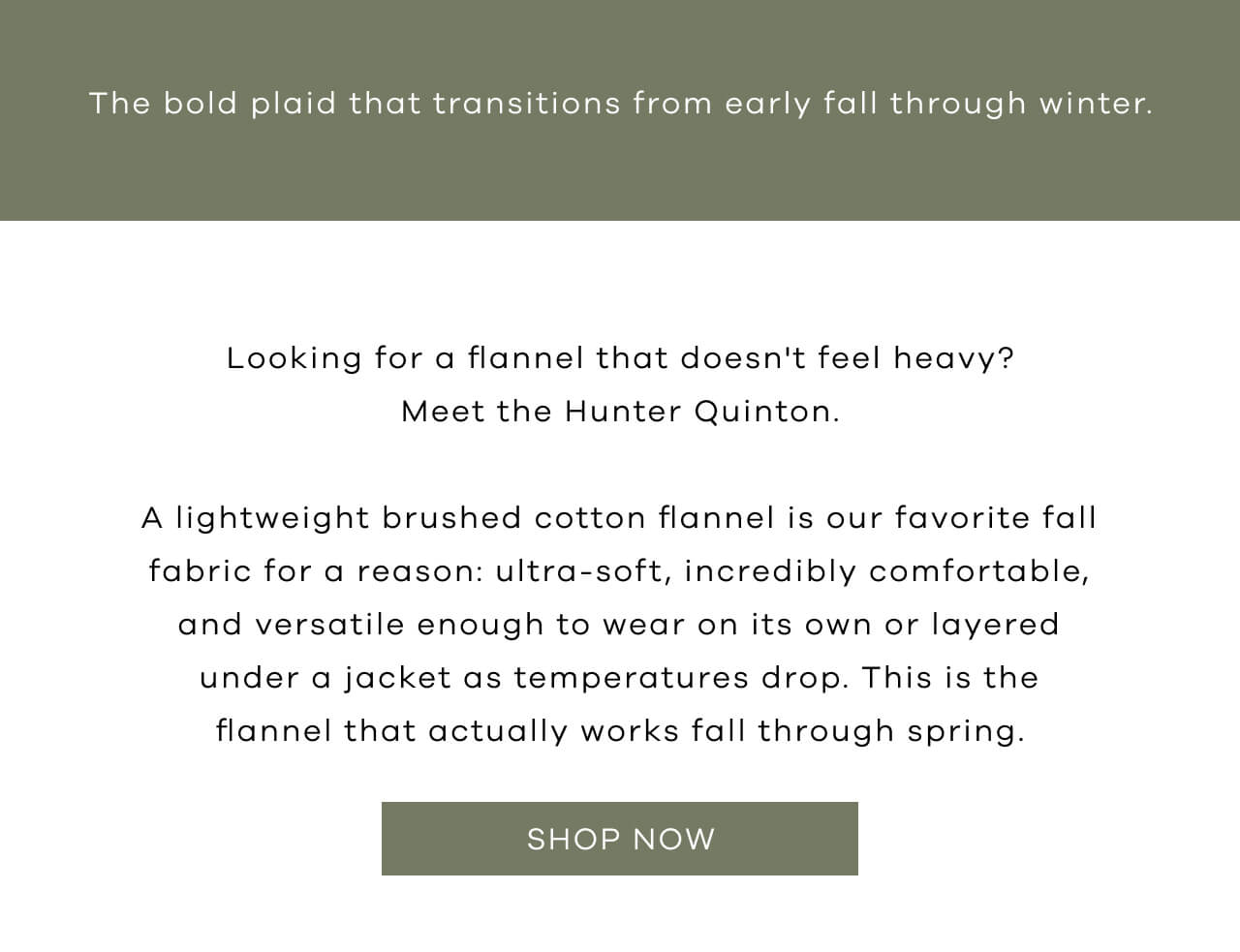 The Bold Plaid That Transitions from Early Fall Through Winter. Looking for a Flannel That Doesn't Feel Heavy? Meet the Hunter Quinton. A Lightweight Brushed Cotton Flannel is Our Favorite Fall Fabric for a Reason : Ultra-Soft, Incredibly Comfortable, and Versatile Enough to Wear on It's Own or Layered Under a Jacket as Temperatures Drop. This is the Flannel That Actually Works Fall Through Spring. SHOP NOW!