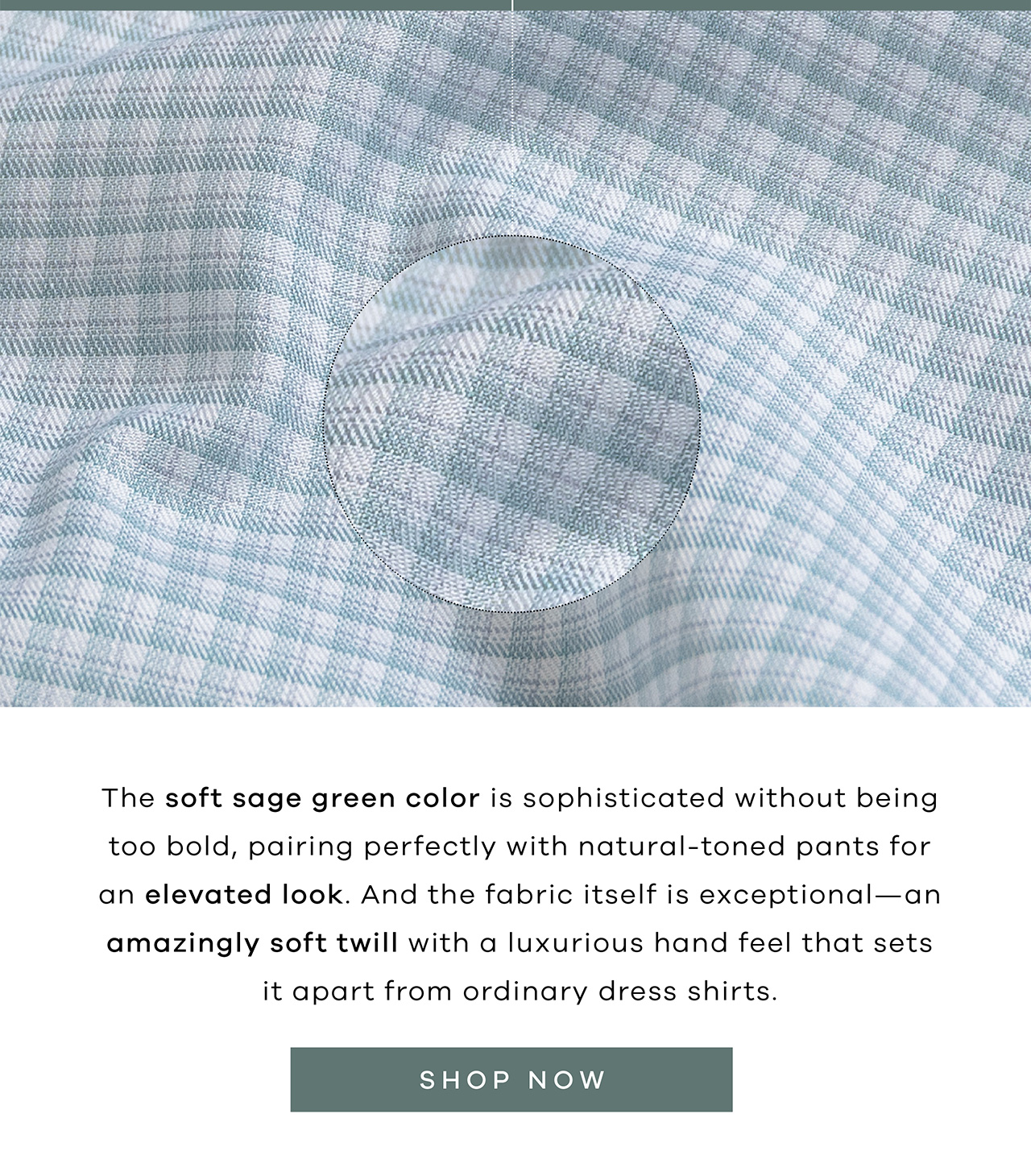 The soft sage green color is sophisticated without being bold, pairing perfectly with natural-toned pants for an elevated look. And the fabric itself is exceptional—an amazingly soft twill with a luxurious hand feel that sets it apart from ordinary dress shirts. SHOP NOW