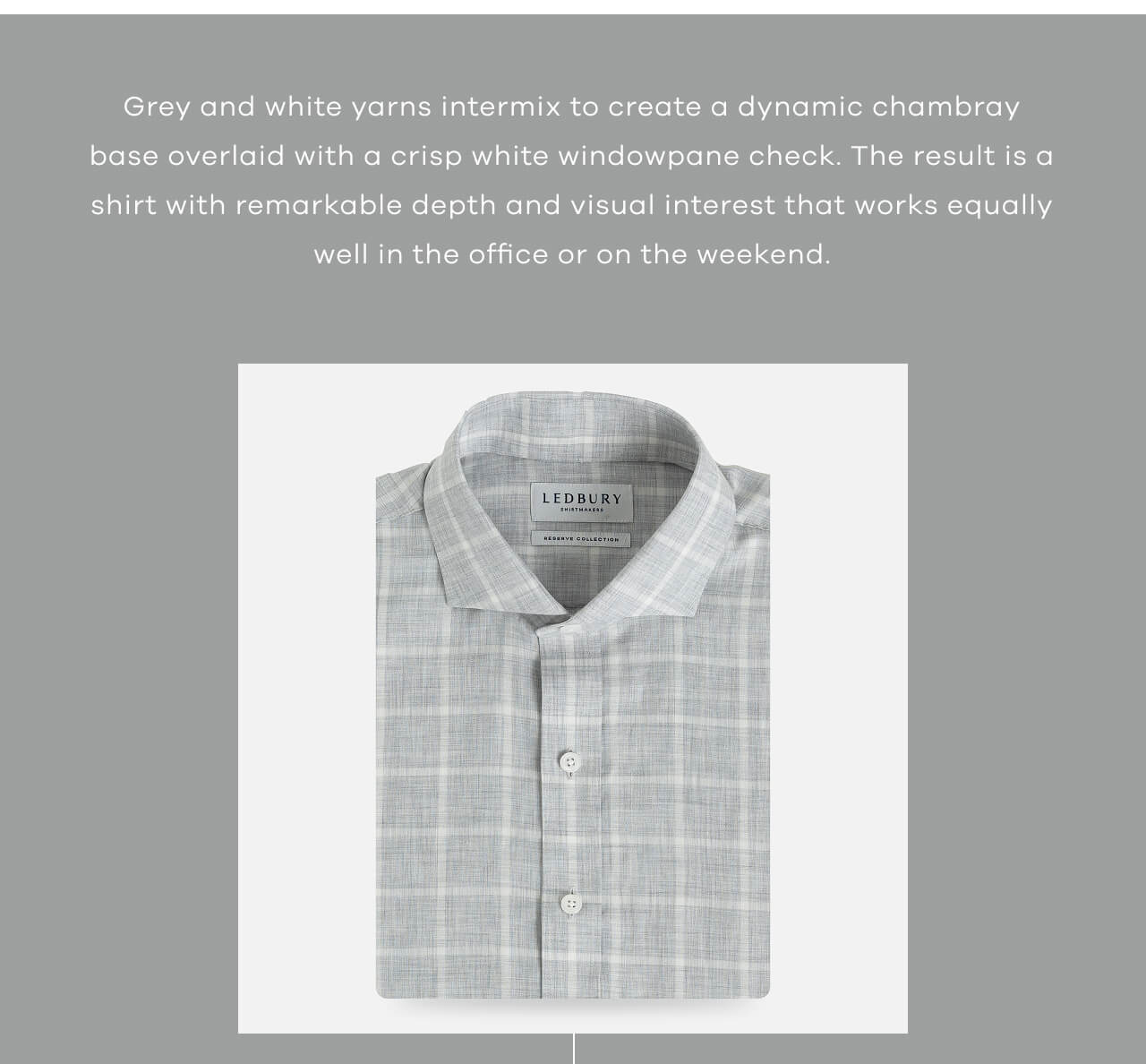 Grey and white yarns intermix to create a dynamic chambray base overlaid with a crisp white windowpane check. The result is a shirt with remarkable depth and visual interest that works equally well in the office or on the weekend.