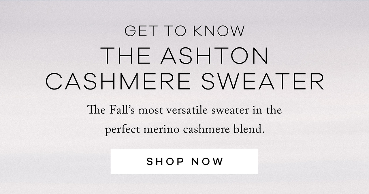 Get to Know THE ASHTON CASHMERE SWEATER. The Fall's most versatile sweater in the perfect merino cashmere blend. SHOP NOW.