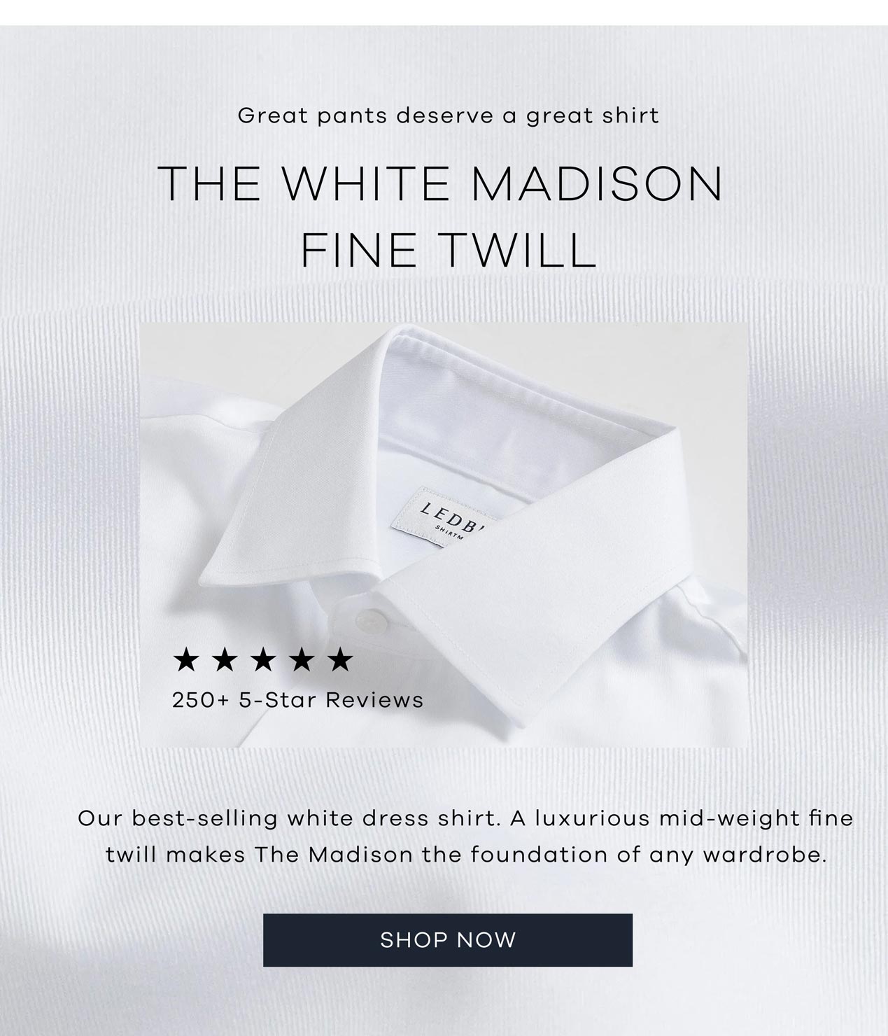 Great pants deserve a great shirt. The White Madison Fine Twill. 250+ 5-star reviews. Our best-selling white dress shirt. A luxurious mid-weight fine twill makes The Madison the foundation of any wardrobe. SHOP NOW.