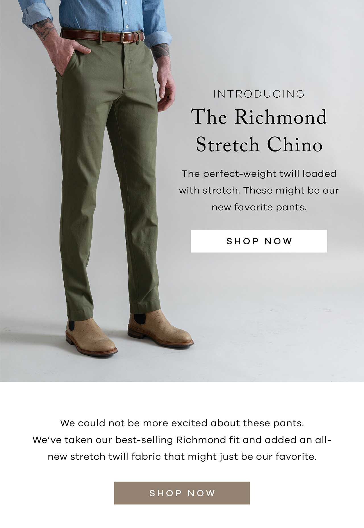 Introducing The Richmond Stretch Chino The perfect-weight twill loaded with stretch. These might be our new favorite pants. Shop Now. We could not be more excited about these pants. We've taken our best-selling Richmond fit and added an all-new stretch twill fabric that might just be our favorite. Shop Now