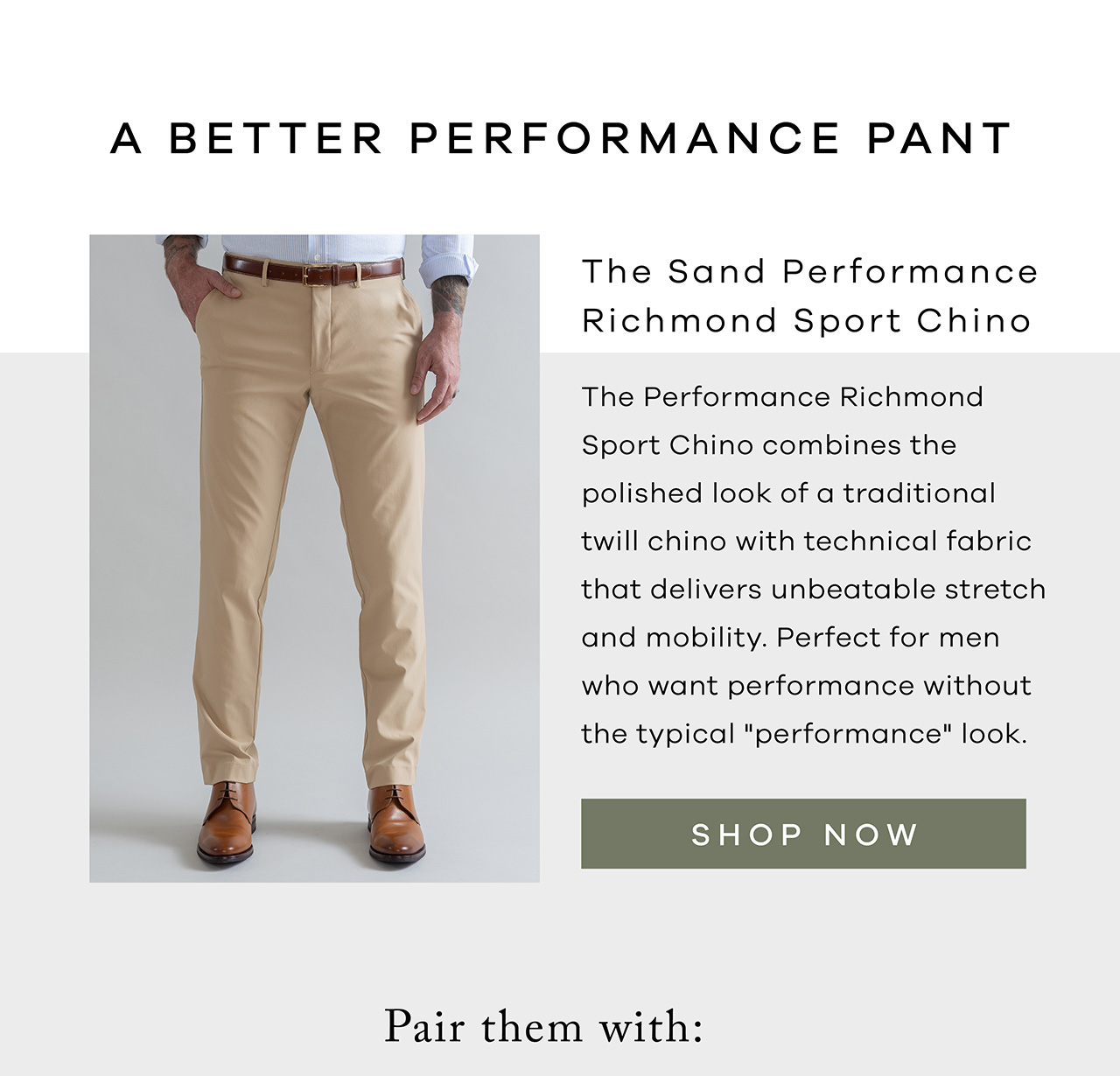 A better performance pant The Sand Performance Richmond Sport Chino The Performance Richmond Sport Chino combines the polished look of a traditional twill chino with technical fabric that delivers unbeatable stretch and mobility. Perfect for men who want performance without the typical "performance" look. SHOP NOW.