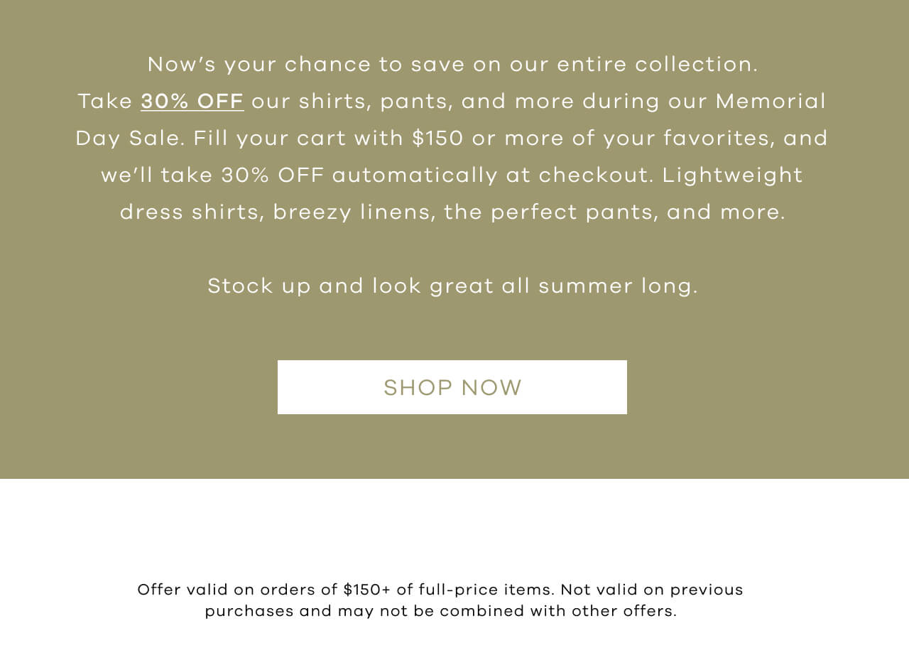 Now’s Your Chance To Save On Our Entire Collection. Take 30% OFF Our Shirts, Pants, And More During Our Memorial Day Sale. Fill Your Cart With $150 Or More Of Your Favorites, And We’ll Take 30% OFF Automatically At Checkout. Lightweight Dress Shirts, Breezy Linens, The Perfect Pants, And More. Now’s The Time To Stock Up And Look Great All Summer Long. Shop Now!