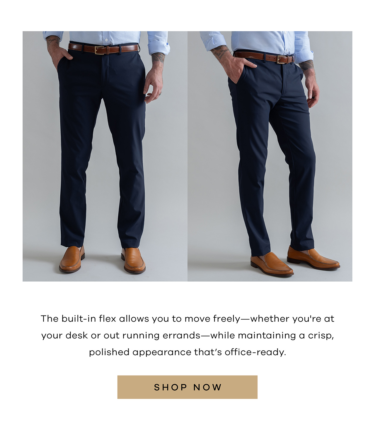 The built-in flex allows you to move freely - whether you are at your desk or out running errands - while maintaining a crisp, polished appearance that's office ready. SHOP NOW,