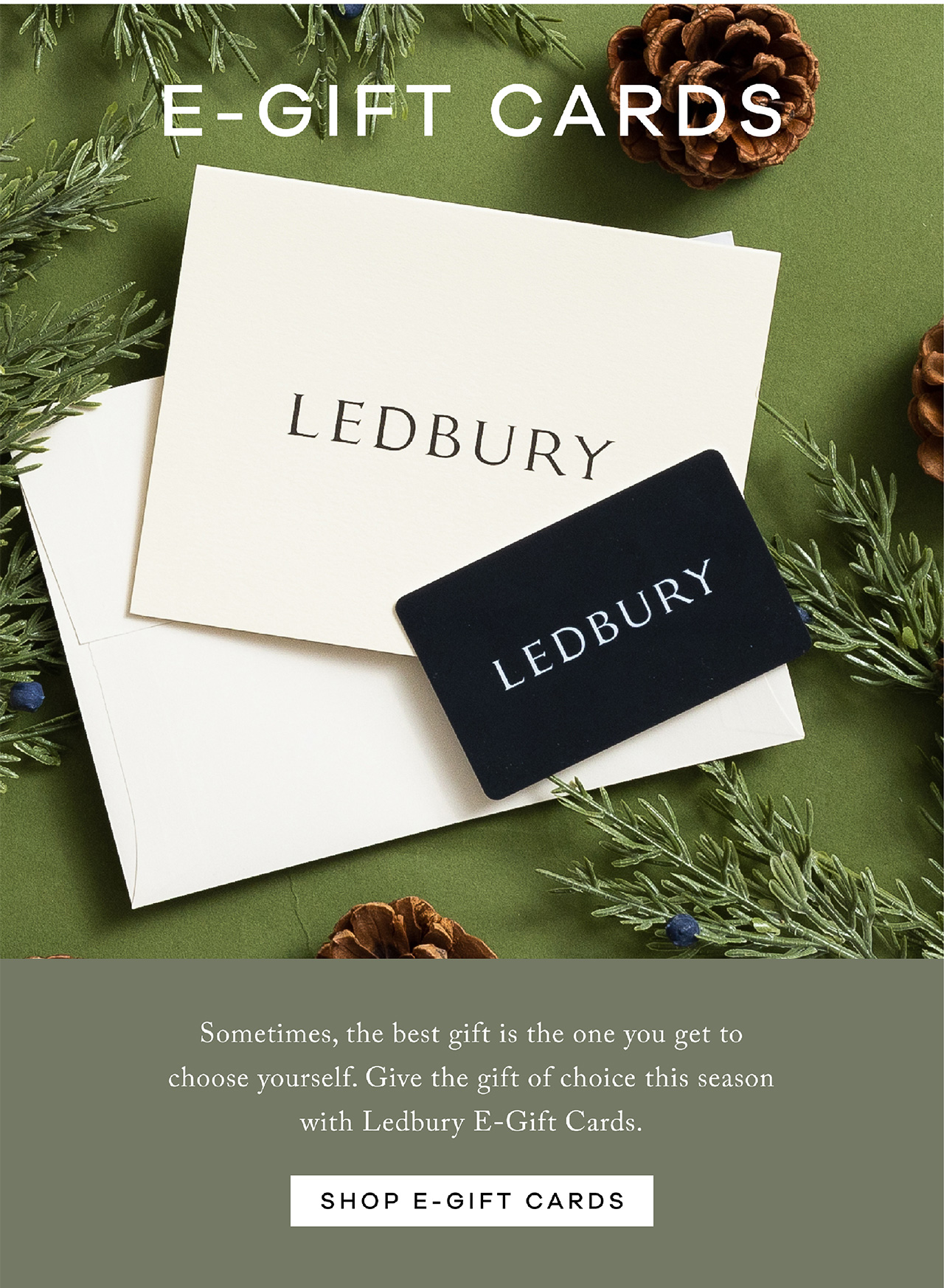 E-GIFT CARDS. Sometimes the best gift is the one you get to choose yourself. Give the gift of choice this season with Ledbury E-Gift cards. SHOP E-GIFT CARDS. 