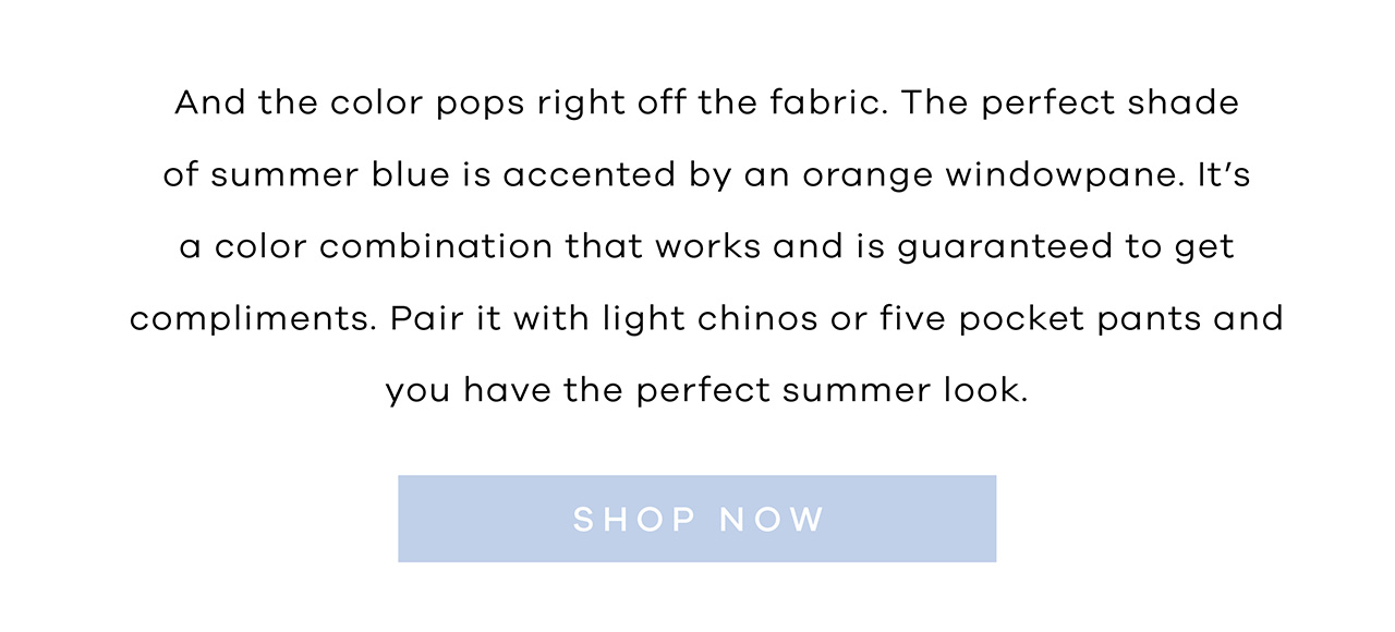 And the color pops right off the fabric. The perfect shade of summer blue is accented by an orange windowpane. It's a color combination that works and is guaranteed to get compliments. Pair it with light chinos or five pocket pants and you have the perfect summer look. SHOP NOW.