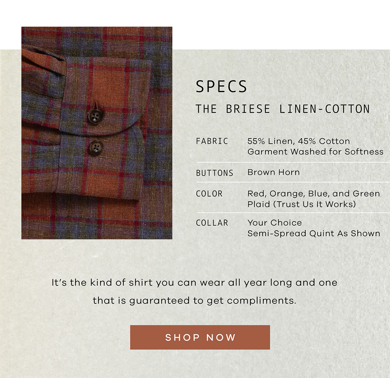 SPECS. The Briese Linen-Cotton. FABRIC: 55% Linen, 45% Cotton Garment Washed for Softness. BUTTONS: Brown Horn. COLOR: Red, Orange, Blue, and Green Plaid (Trust Us It Works). COLLAR: Your Choice Semi-Spread Quint As Shown. It's the kind of shirt you can wear all year long and one that is guaranteed to get compliments. SHOP NOW.