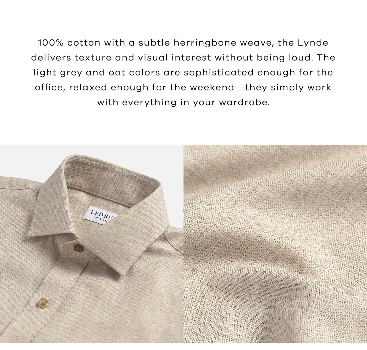 100% Cotton With a Subtle Herringbone Weave, the Lynde Delivers Texture and Visual Interest Without Being Loud. The Light Grey and Oat Colors are Sophisticated Enough for the Ofice, Relaxed Enough for the Weekend-They Simply Work With Everything in Your Wardrobe. 