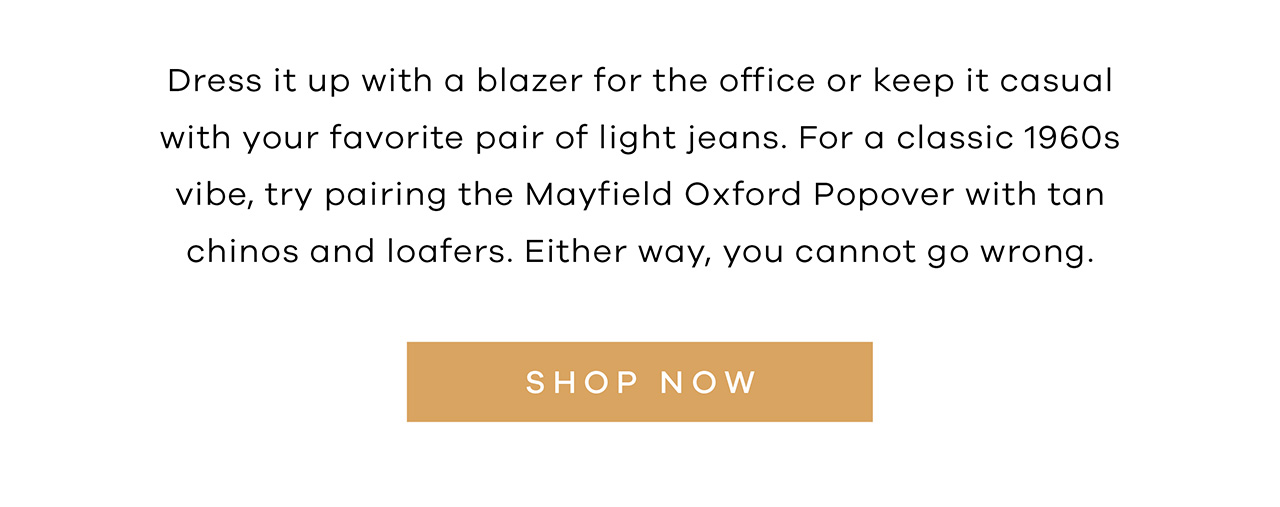 Dress it up with a blazer for the office or keep it casual with your favorite pair of light jeans. For a classic 1960s vibe, try pairing the Mayfield Oxford Popover with tan chinos and loafers. Either way, you cannot go wrong. SHOP NOW.