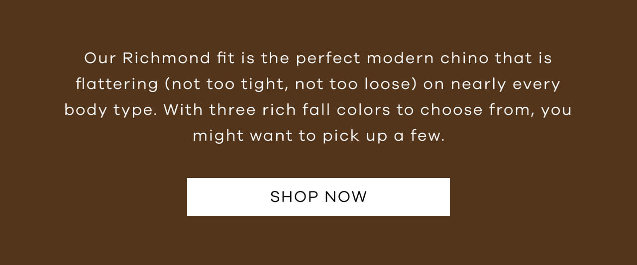 Our Richmond Fit is the Perfect Modern Chino That is Flattering (Not Too Tight, Not Too Loose) on Nearly Every Body Type. With Three Rich Fall Colors to Choose From, You Might Want to Pick Up a Few. SHOP NOW!