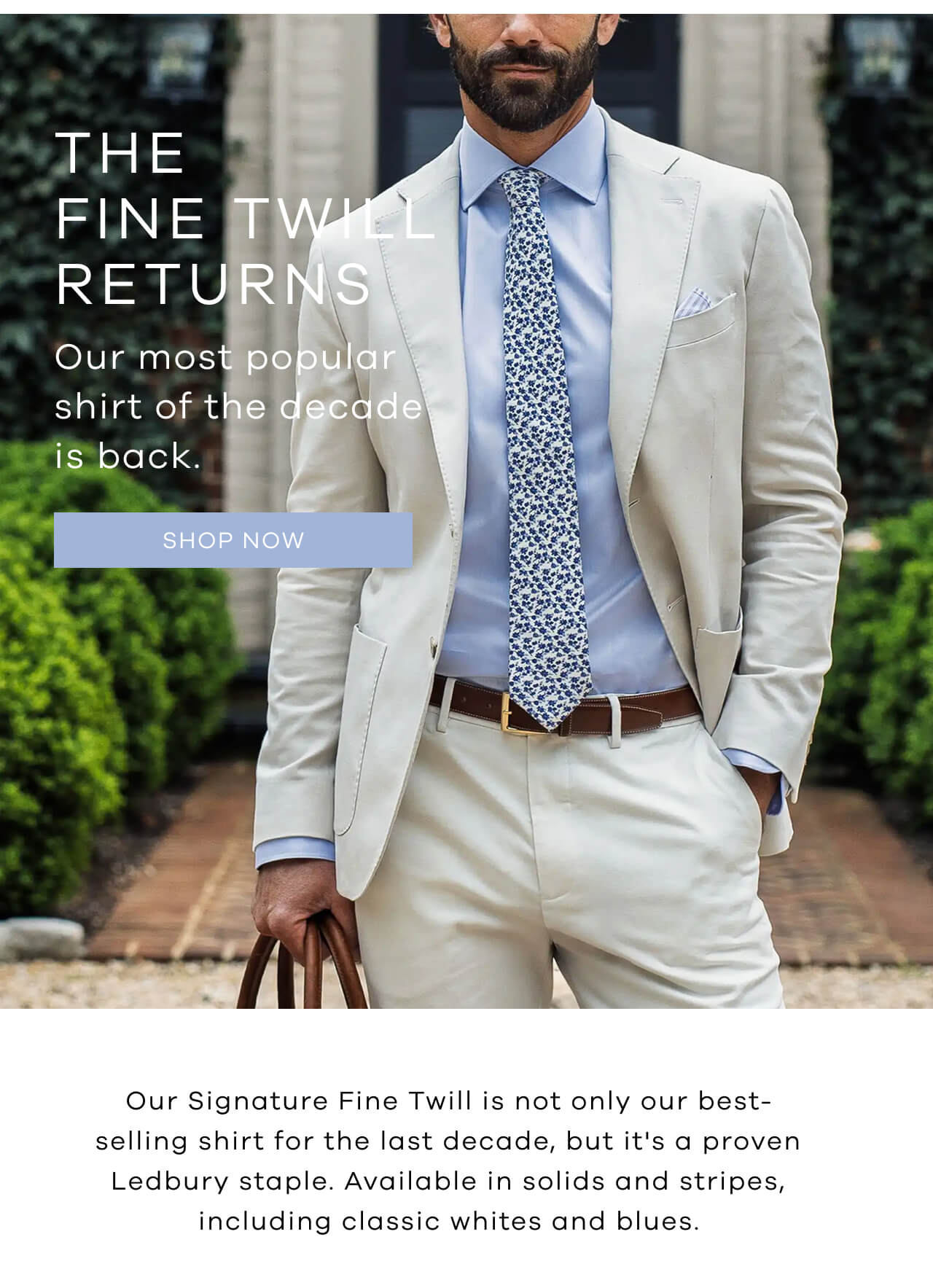 The Fine Twill Returns | Our Most Popular Shirt of the Decade Is Back. [Shop Now]. Our Signature Fine Twill Is Not Only Our Best-Selling Shirt for the Last Decade, but It's a Proven Ledbury Staple. Available in Solids and Stripes, Including Classic Whites and Blues.