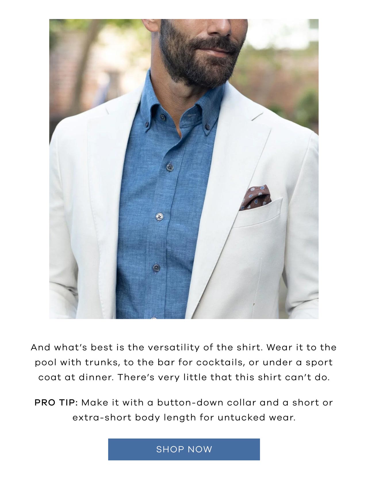 And what's best is the versatility of the shirt. Wear it to the pool with trunks, to the bar for cocktails, or under a sport coat at dinner. There's very little that this shirt can't do. Pro Tip: Make it with a button-down collar and a short or extra-short body length for untucked wear. SHOP NOW