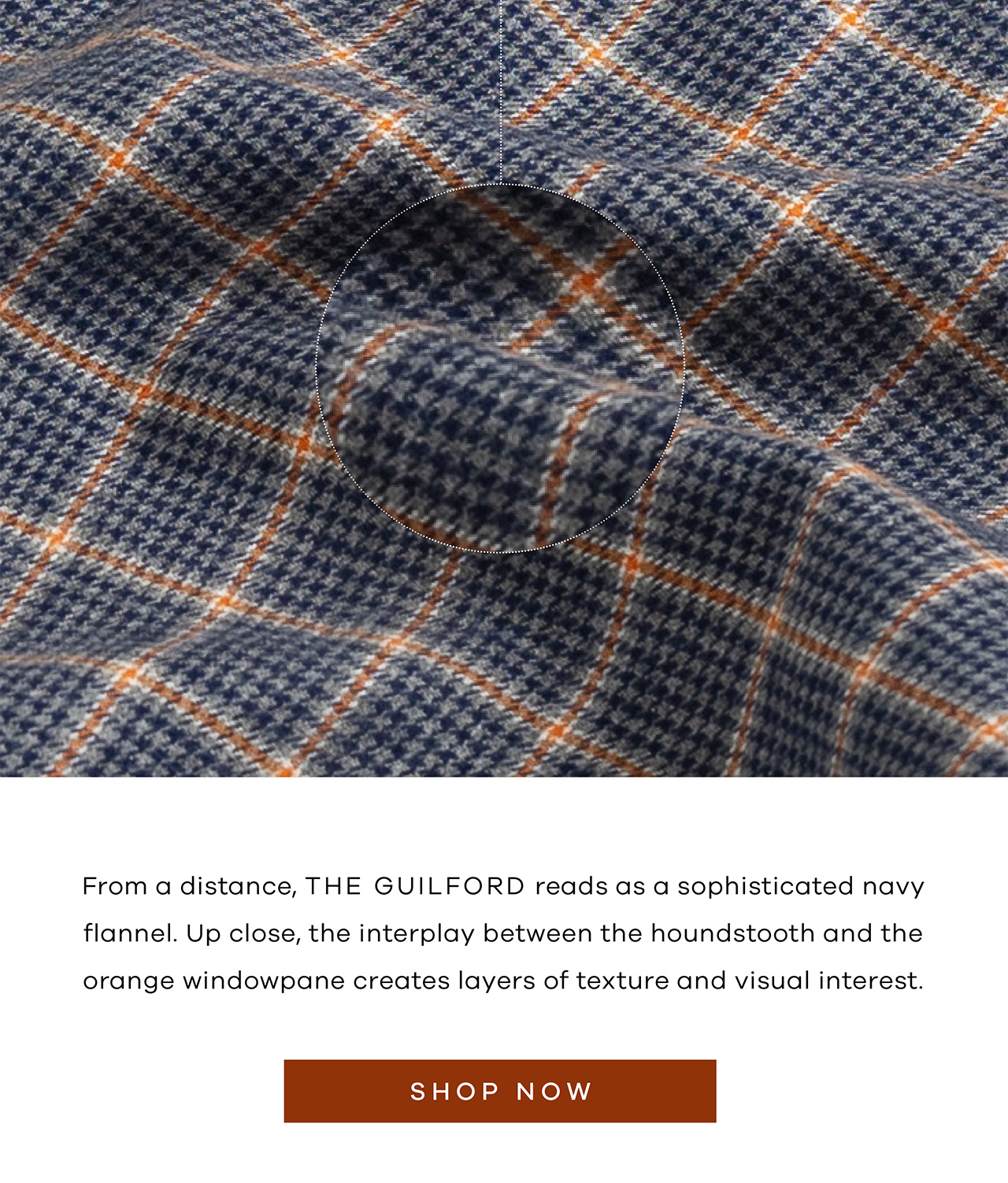 From a distance, the Guilford reads as a sophisticated navy flannel. Up close, the interplay between the houndstooth and the orange windowpane creates layers of texture and visual interest. SHOP NOW.