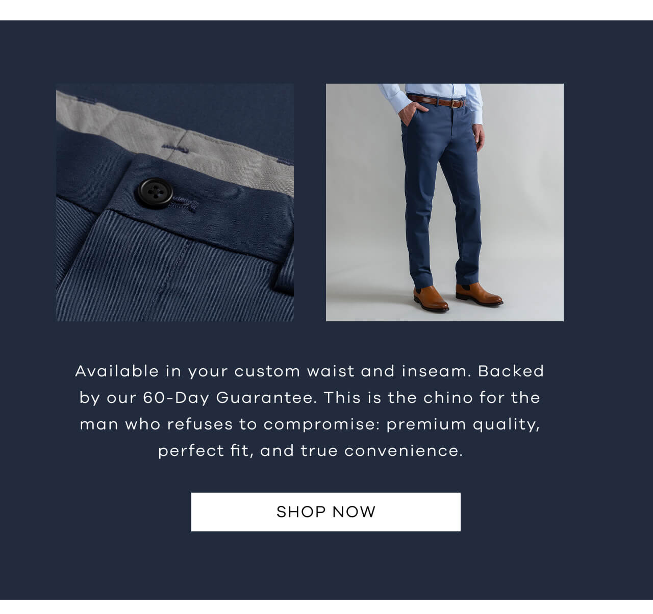 Available In Your Custom Waist And Inseam. Backed By Our 60-Day Guarantee. This Is The Chino For The Man Who Refuses To Compromise: Premium Quality, Perfect Fit, And True Convenience. SHOP NOW !