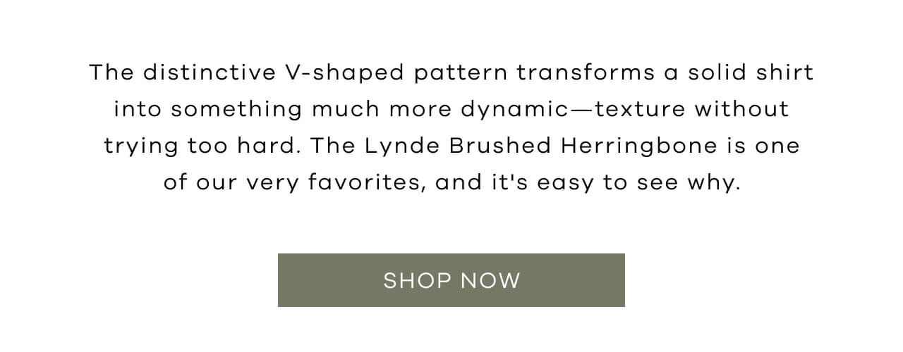 The Distinctive V-Shaped Pattern Transforms a Solid Shirt into Something Much More Dynamic- Texture Without Trying Too Hard. The Lynde Brushed Herringbone is One of Our Very Favorites, and it's Easy to See Why. Shop Now!