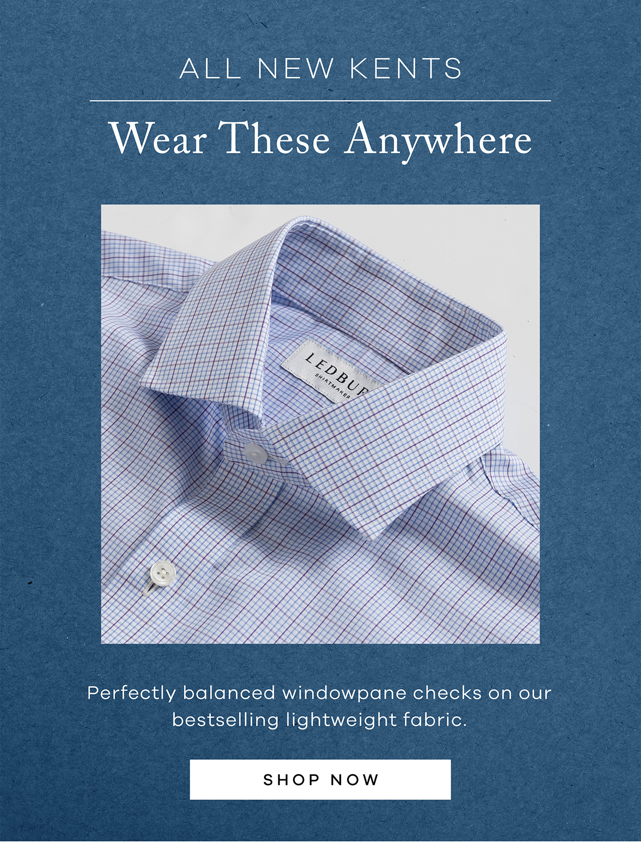 ALL NEW KENTS. Wear These Anywhere. Perfectly balanced windowpane checks on our bestselling lightweight fabric. SHOP NOW.