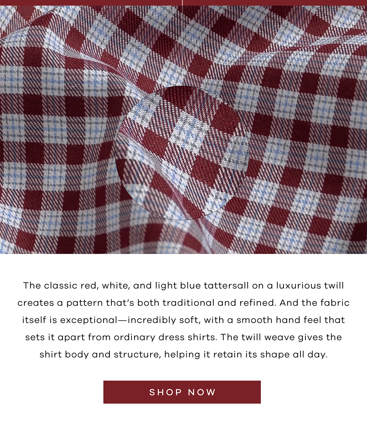 The classic red, white, and light blue tattersall on a luxurious twill creates a pattern that's both traditional and refined. And the fabric itself is exceptional—incredibly soft, with a smooth hand feel that sets it apart from ordinary dress shirts. The twill weave gives the shirt body and structure, helping it retain its shape all day. SHOP NOW.