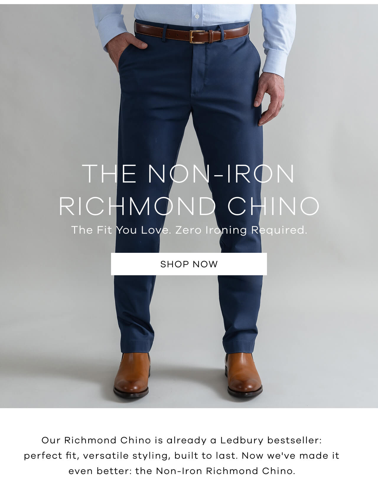 The Non-Iron Richmond Chino | The Fit You Love. Zero Ironing Required. SHOP NOW ! Our Richmond Chino Is Already A Ledbury Bestseller: Perfect Fit, Versatile Styling, Built To Last. Now We've Made It Even Better: The Non-Iron Richmond Chino.