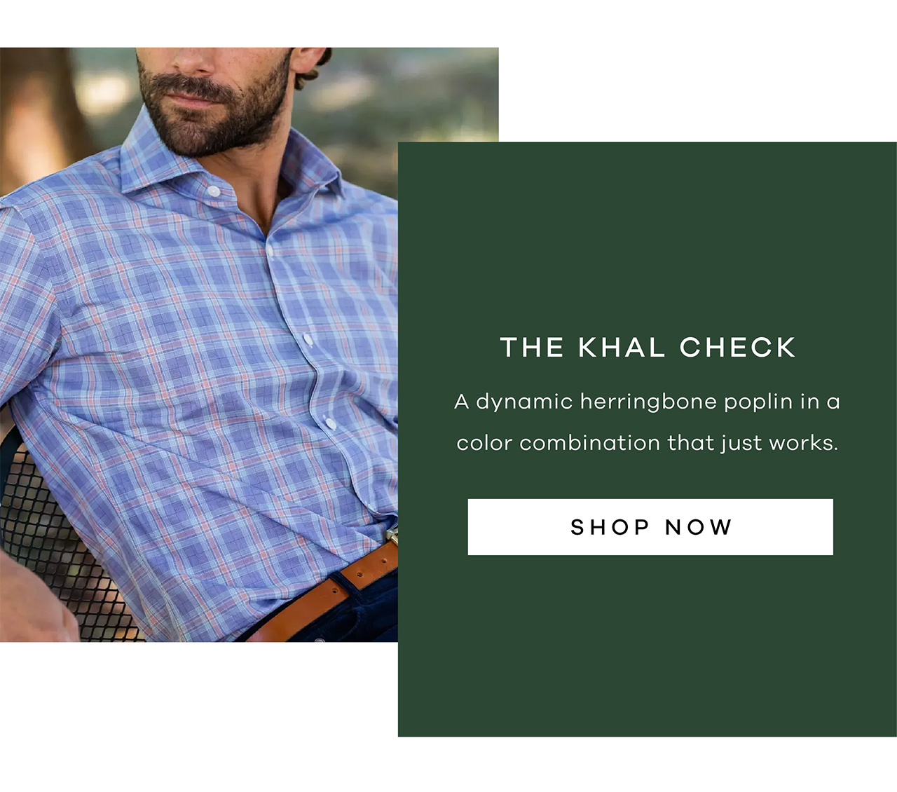 The Khal Check A dynamic herringbone poplin in a color combination that just works. Shop Now