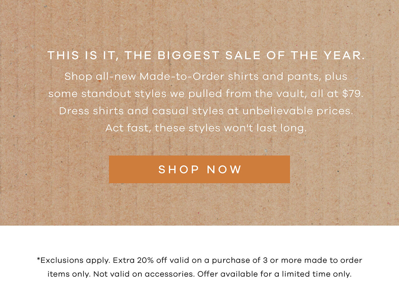 THIS IS IT, THE BIGGEST SALE OF THE YEAR. Shop all-new made-to-order shirts and pants, plus some standout style we pulled from the vault, all at $79. Dress shirts and casual styles at unbelievable prices. Act fast, these styles won't last long. SHOP NOW