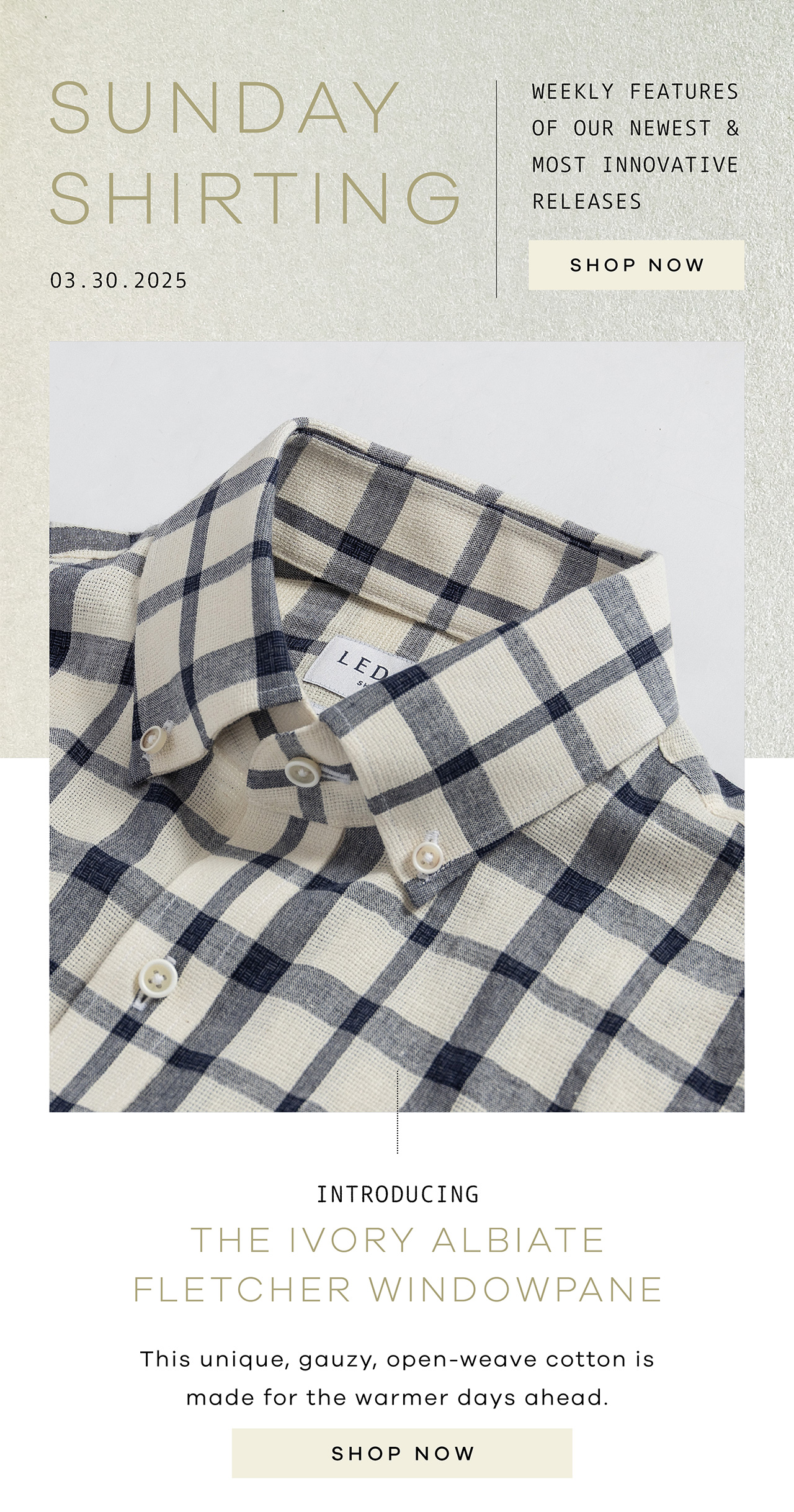 SUNDAY SHIRTING. 03.30.2025. Weekly Features of Our Newest and Most Innovative Releases. SHOP NOW. Introducing THE IVORY ALBIATE FLETCHER WINDOWPANE. This unique, gauzy, open-weave cotton is made for the warmer days ahead. SHOP NOW.