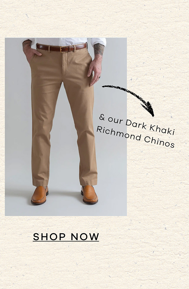 and our Dark Khaki Richmond Chinos. SHOP NOW.
