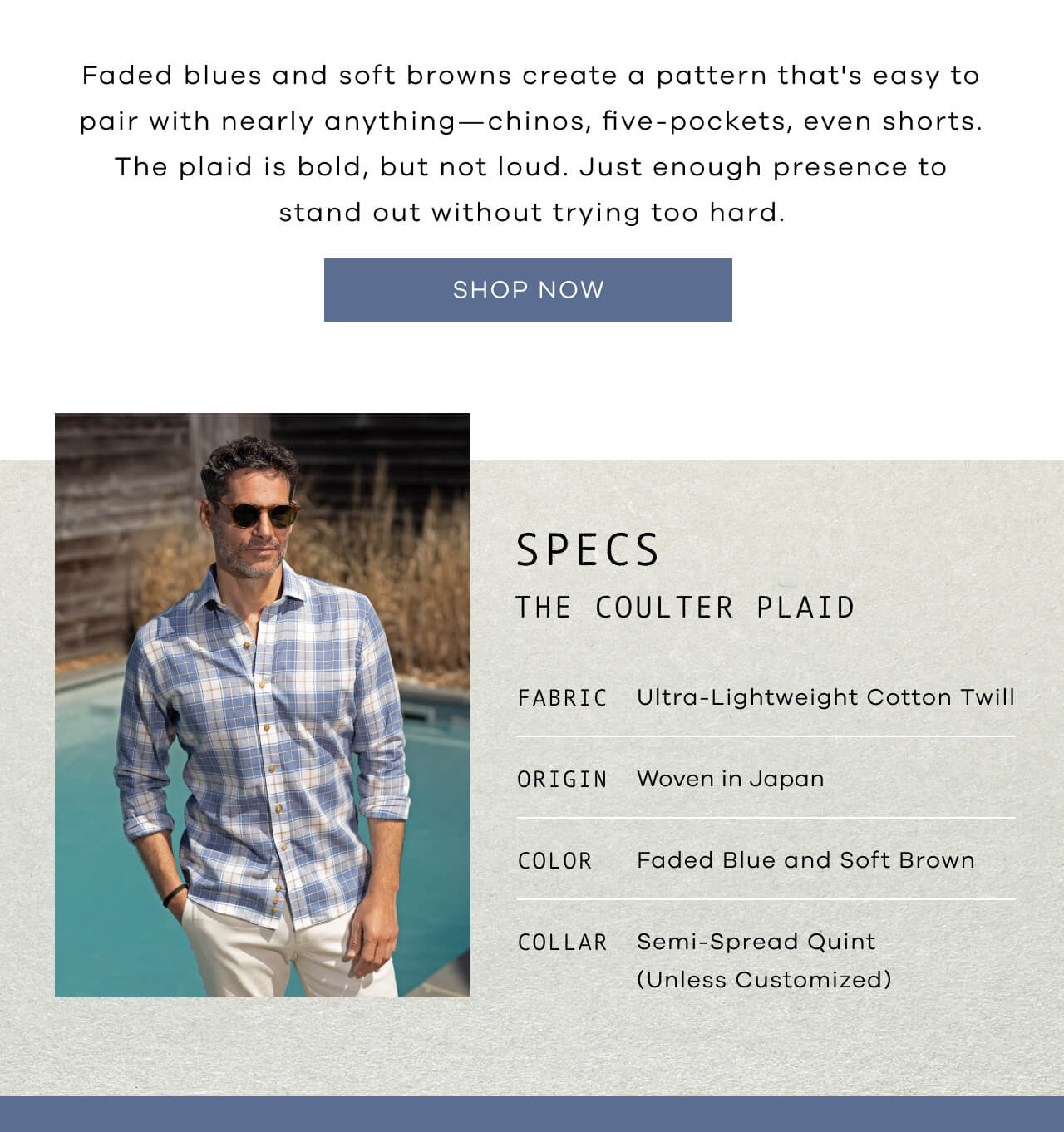 Faded Blues And Soft Browns Create A Pattern That's Easy To Pair With Nearly Anything—Chinos, Five-Pockets, Even Shorts. The Plaid Is Bold, But Not Loud. Just Enough Presence To Stand Out Without Trying Too Hard | SHOP NOW |SPECS: The Coulter Plaid | Fabric-Ultra-Lightweight Cotton Twill | Origin-Woven In Japan | Color- Faded Blue And Soft Brown | Collar- Semi-Spread Quint (Unless Customized)|