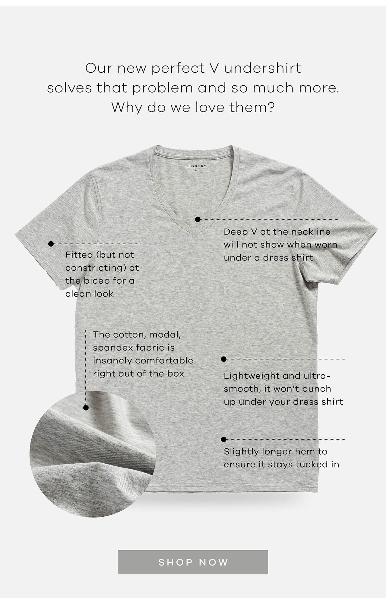 Our Perfect V Undershirt Solves That Problem and So Much More. Why Do We Love Them? | Fitted (But Not Constricting) at the Bicep for a Clean Look | Deep V at the Neckline Will Not Show When Worn Under a Dress Shirt | The Cotton, Modal, and Spandex Fabric Is Insanely Comfortable Right Out of the Box | Lightweight and Ultra-Smooth, It Won’t Bunch Up Under Your Dress Shirt | Slightly Longer Hem to Ensure It Stays Tucked In | SHOP NOW ! 