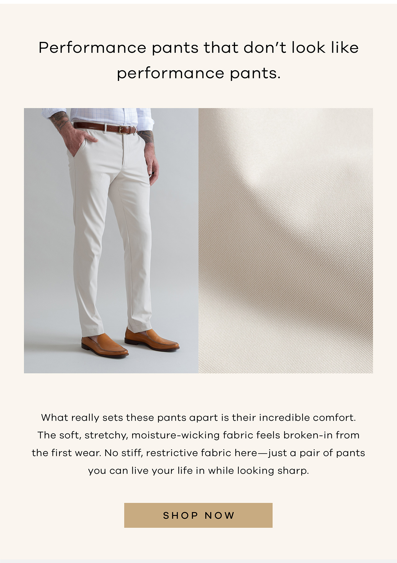 Performance pants that don't look like performance pants What really sets these pants apart is their incredible comfort. The soft, stretchy, moisture-wicking fabric feels broken-in from the first wear. No stiff, restrictive fabric here—just a pair of pants you can live your life in while looking sharp. SHOP NOW.