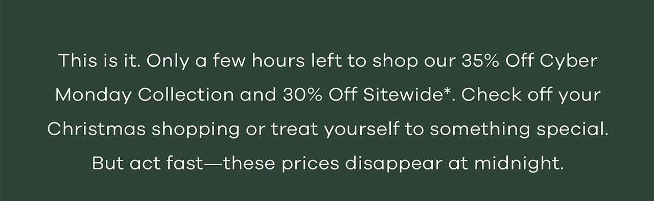 This is. Only a few hours left to shop our 35% off Cyber Monday Collection and 30% off sitewide. Check off your Christmas shopping or treat yourself to something special. But act fast - these prices disappear at midnight.