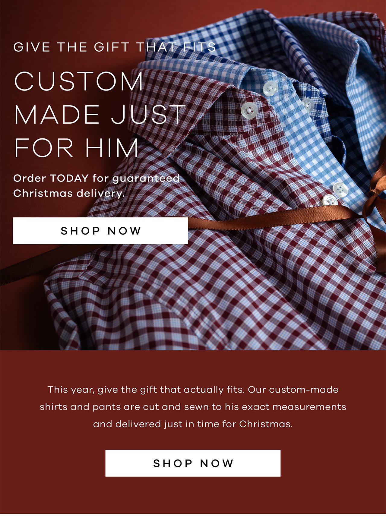 Give The Gift That Fits Custom Orders Made Just For Him Order TODAY for guaranteed Christmas delivery Shop Now This year, give the gift that actually fits. Our custom-made shirts and pants are cut and sewn to his exact measurements and delivered just in time for Christmas.