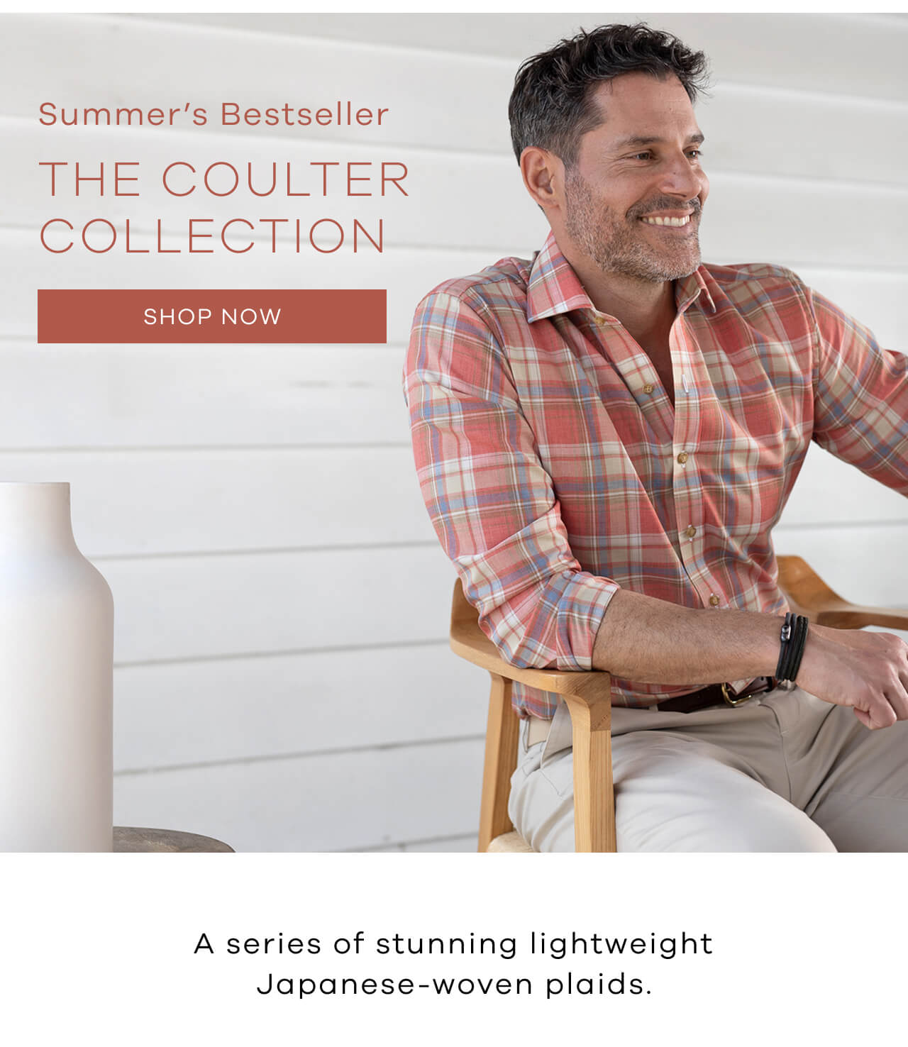 SUMMER's BESTSELLER. The Coulter Collection. SHOP NOW. A series of stunning lightweight Japanese-woven plaids. 