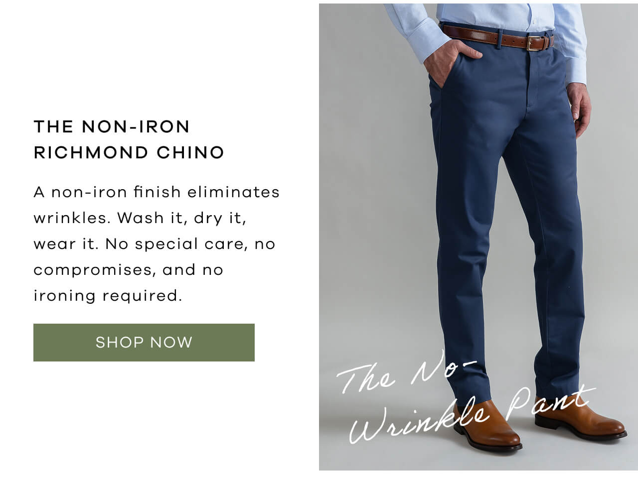 THE NON-IRON RICHMOND CHINO | A Non-Iron Finish Eliminates Wrinkles. Wash It, Dry It, Wear It. No Special Care, No Compromises, And No Ironing Required. [Shop Now]