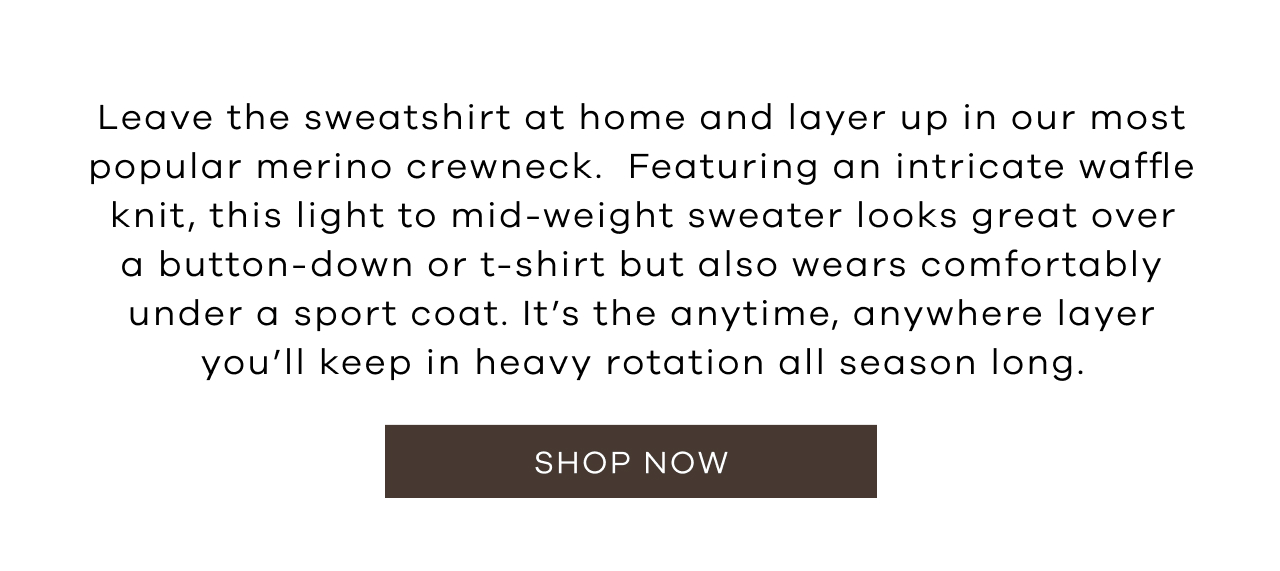 Leave the Sweatshirt at Home and Layer Up in Our Most Popular Merino Crewneck. Featuring an Intricate Waffle Knit, This Light to Mid-Weight Sweater Looks Great Over a Button-Down or T-Shirt but Also Wears Comfortably Under a Sport Coat. It's the Anytime, Anywhere Layer You'll Keep in Heavy Rotation All Season. Shop Now!