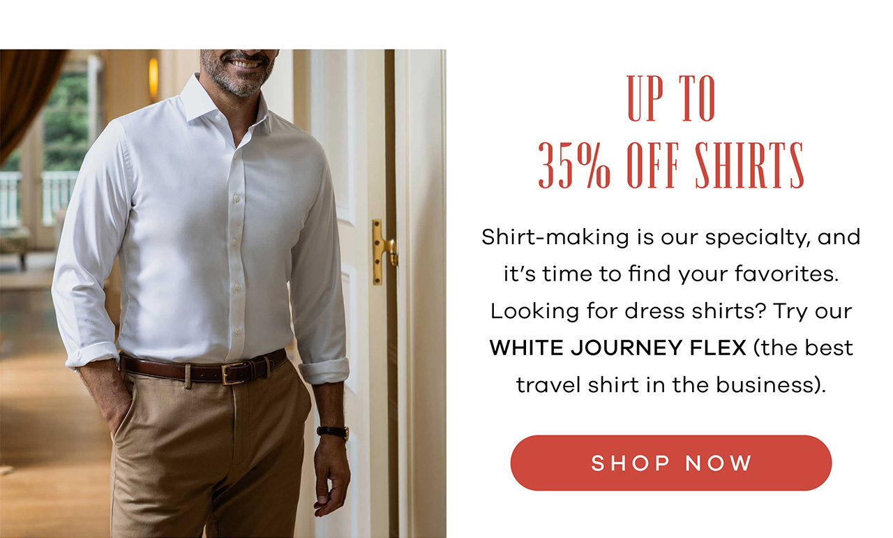 Up to 35% OFF Shirts Shirt-making is our specialty, and it's time to find your favorites. Looking for dress shirts? Try our white Journey Flex (the best travel shirt in the business). Prefer something more casual? Our Levitt Flannel is unlike anything else in the closet. Shop Now.