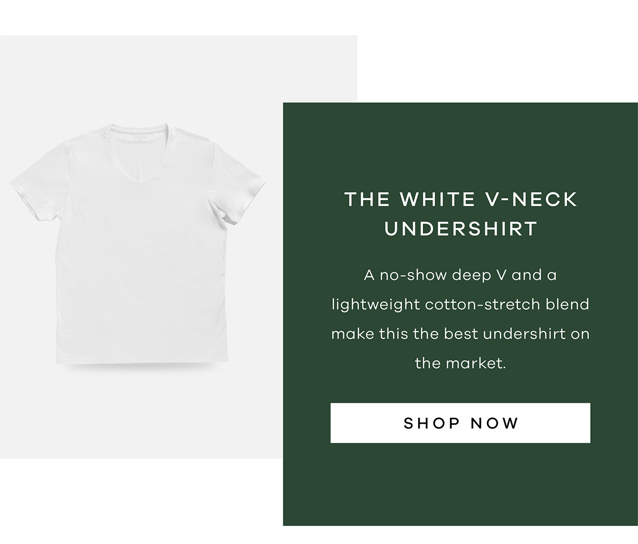The White V-Neck Undershirt A no-show deep V and a lightweight cotton-stretch blend make this the best undershirt on the market. SHOP NOW.