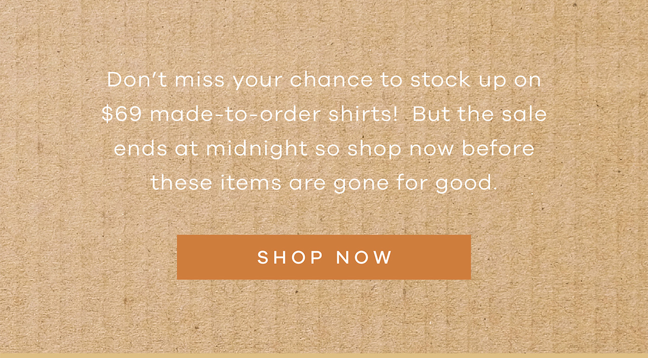 Don't miss your chance to stockup on $69 made-to-order shirts! But the sale ends at midnight so shop now before these items are gone for good. SHOP NOW.