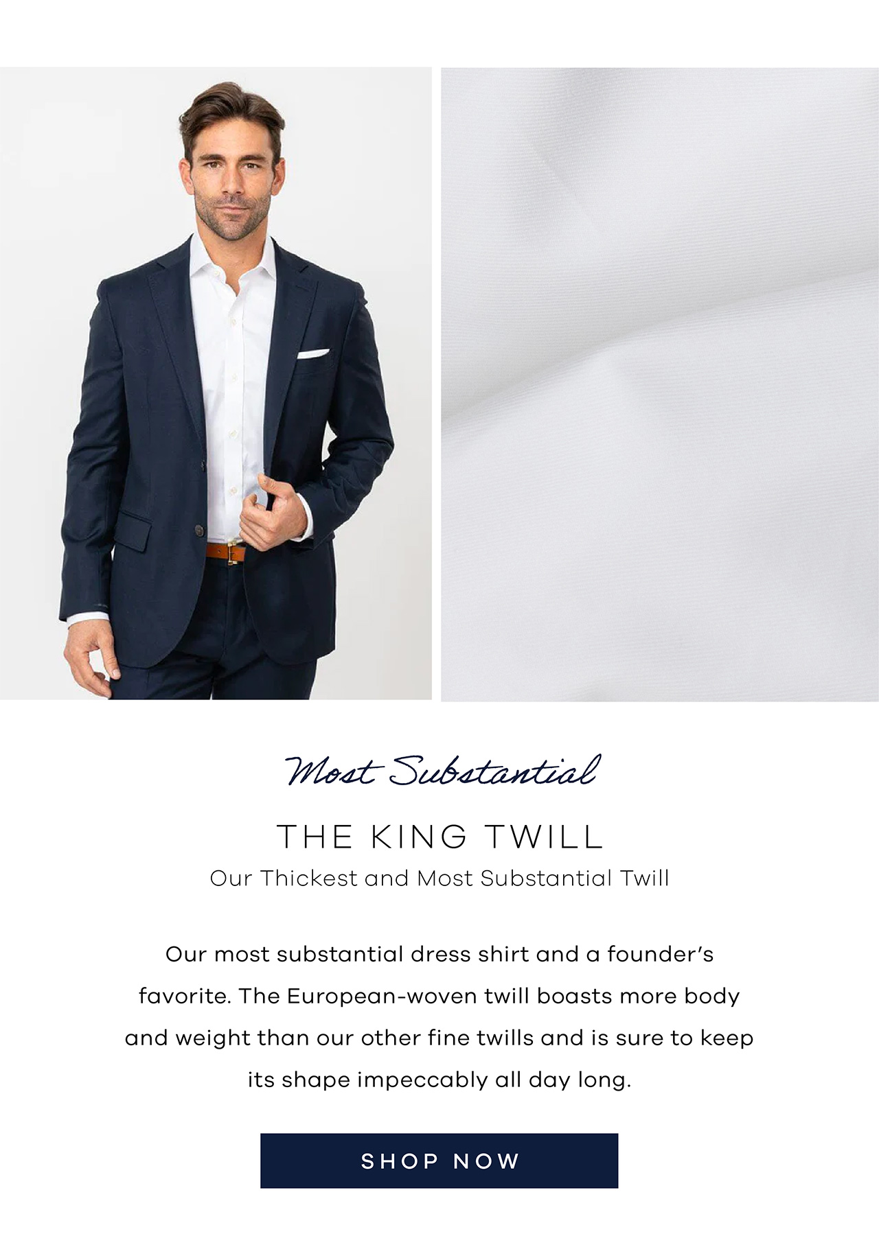 Most Substantial: The King Twill Our thickest and most substantial twill Our most substantial dress shirt and a founder's favorite. The European-woven twill boasts more body and weight than our other fine twills and is sure to keep its shape impeccably all day long. Shop Now