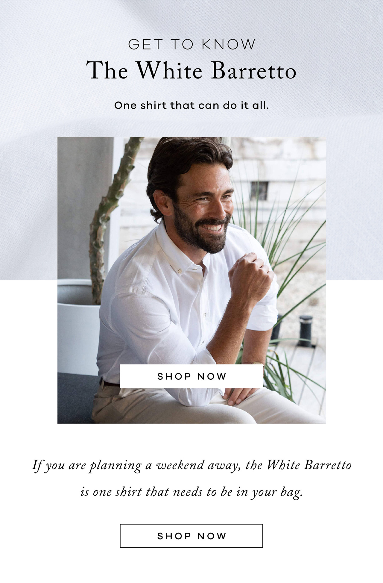 Get To Know The White Barretto. One Shirt That Can Do It All. SHOP NOW. If you are planning a weekend away, THE WHITE BARRETTO is one shirt that needs to be in your bag. SHOP NOW.