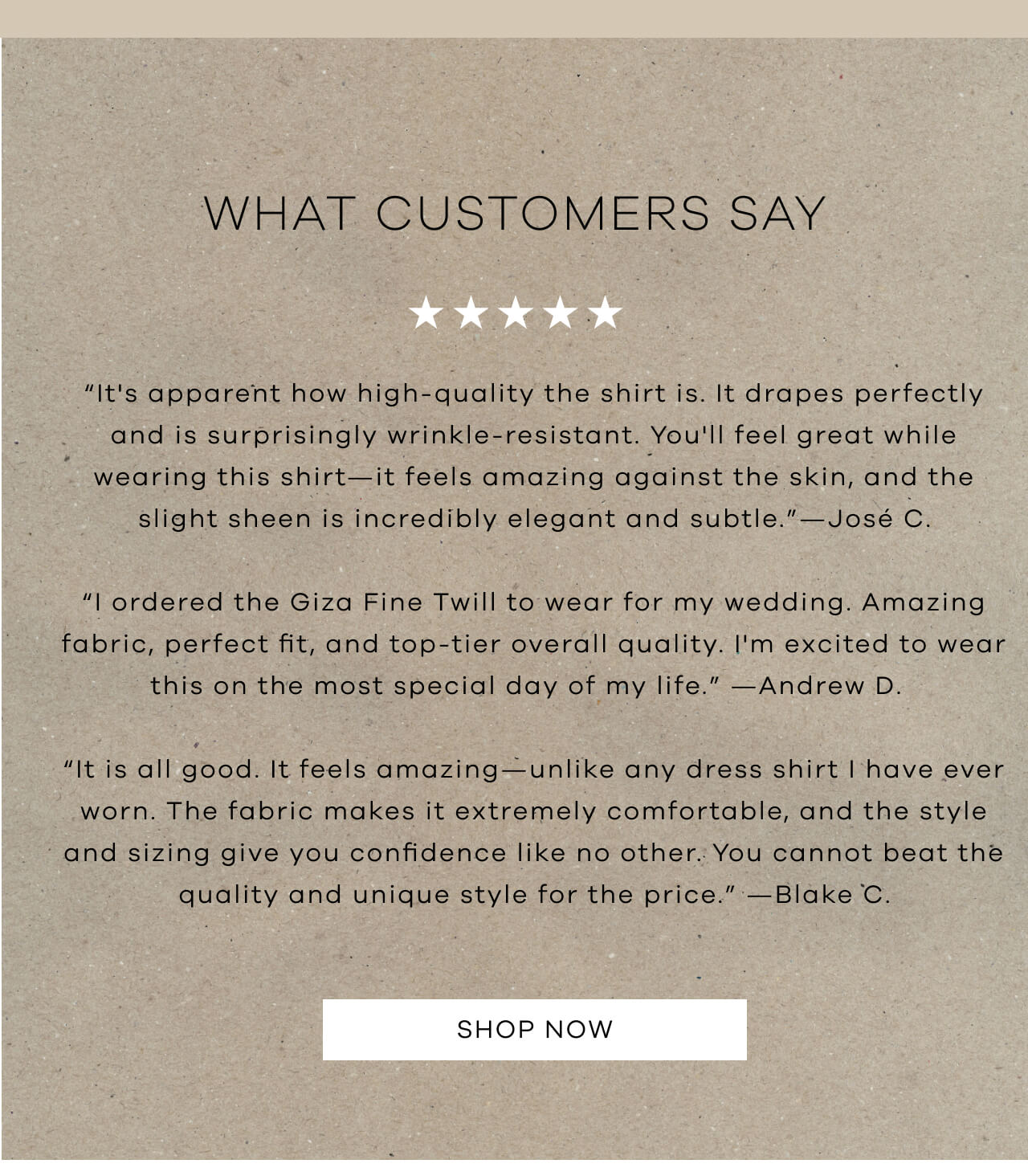 WHAT CUSTOMERS SAY - 5 STARS | “It's Apparent How High-Quality The Shirt Is. It Drapes Perfectly And Is Surprisingly Wrinkle-Resistant. You'll Feel Great While Wearing This Shirt—It Feels Amazing Against The Skin, And The Slight Sheen Is Incredibly Elegant And Subtle." - Jose C. | "I Ordered The Giza Fine Twill To Wear For My Wedding. Amazing Fabric, Perfect Fit, And Top-Tier Overall Quality. I'm Excited To Wear This On The Most Special Day Of My Life." - Andrew D. | "It Is All Good. It Feels Amazing—Unlike Any Dress Shirt I Have Ever Worn. The Fabric Makes It Extremely Comfortable, And The Style And Sizing Give You Confidence Like No Other. You Cannot Beat The Quality And Unique Style For The Price." - Blake C. | SHOP NOW! 