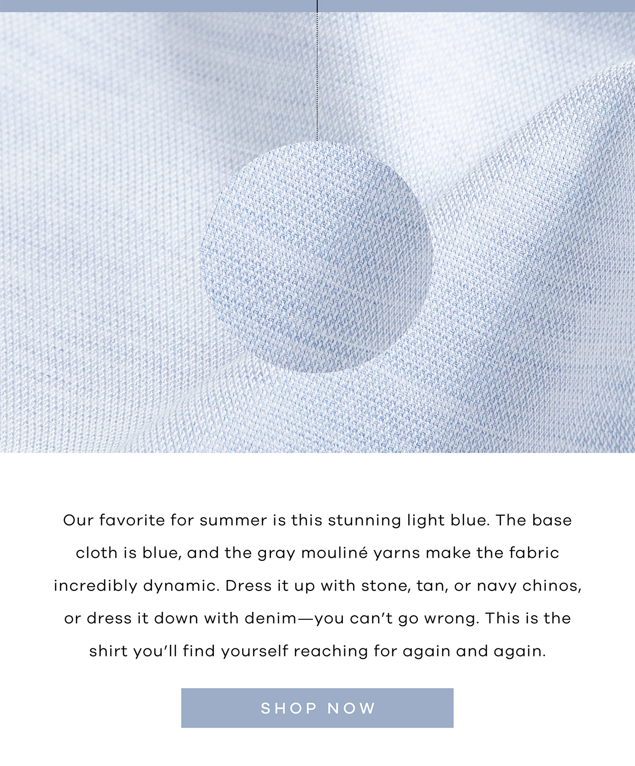 Our favorite for summer is this stunning light blue. The base cloth is blue, and the gray mouliné yarns make the fabric incredibly dynamic. Dress it up with stone, tan, or navy chinos, or dress it down with denim—you can't go wrong. This is the shirt you'll find yourself reaching for again and again. SHOP NOW.
